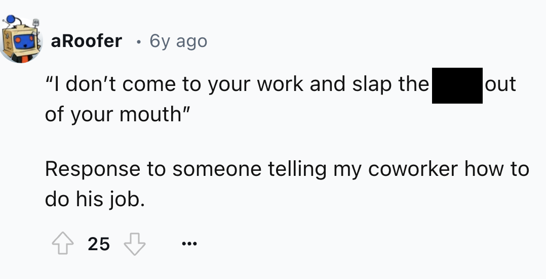 flag - aRoofer . 6y ago "I don't come to your work and slap the of your mouth" out Response to someone telling my coworker how to do his job. 25 ...